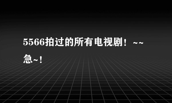 5566拍过的所有电视剧！~~急~！