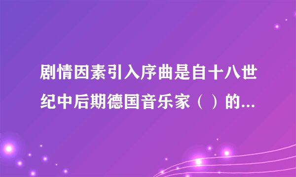 剧情因素引入序曲是自十八世纪中后期德国音乐家（）的歌剧改革开始的。