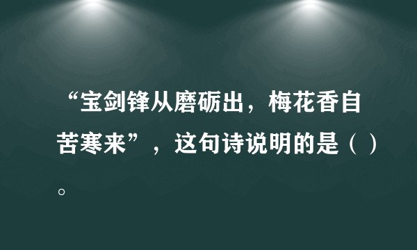 “宝剑锋从磨砺出，梅花香自苦寒来”，这句诗说明的是（）。