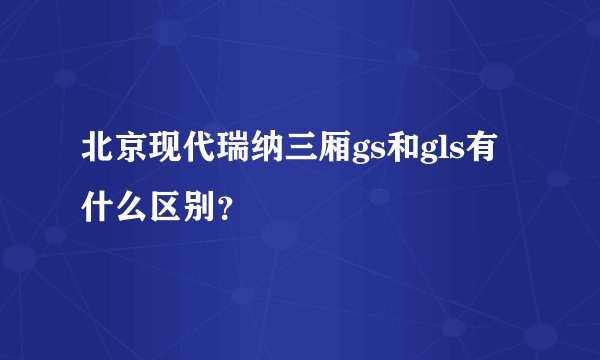 北京现代瑞纳三厢gs和gls有什么区别？