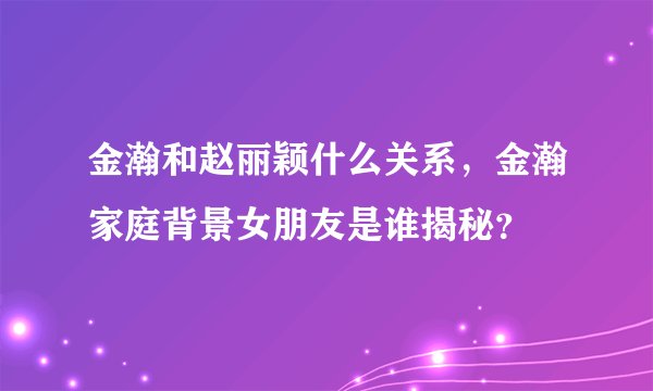 金瀚和赵丽颖什么关系，金瀚家庭背景女朋友是谁揭秘？