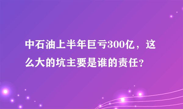 中石油上半年巨亏300亿，这么大的坑主要是谁的责任？