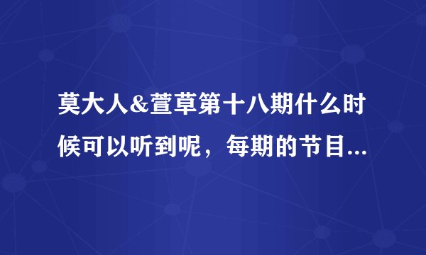 莫大人&萱草第十八期什么时候可以听到呢，每期的节目什么时间段出来？？？