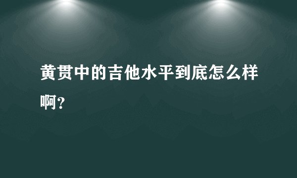 黄贯中的吉他水平到底怎么样啊？