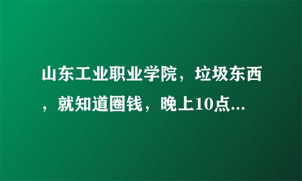 山东工业职业学院，垃圾东西，就知道圈钱，晚上10点半断电，早上6点跑操.