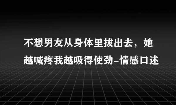 不想男友从身体里拔出去，她越喊疼我越吸得使劲-情感口述