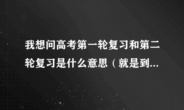 我想问高考第一轮复习和第二轮复习是什么意思（就是到底复习什么)?