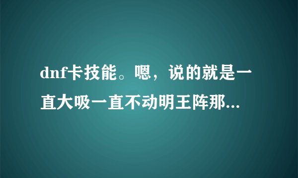 dnf卡技能。嗯，说的就是一直大吸一直不动明王阵那样的。说的详细点，最好有图片。