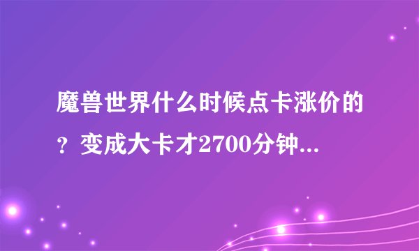 魔兽世界什么时候点卡涨价的？变成大卡才2700分钟，也太坑了！好久没上，竟然涨价了，不能忍了！ 以