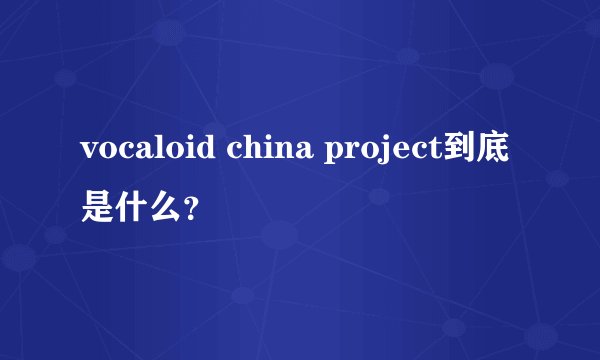 vocaloid china project到底是什么？