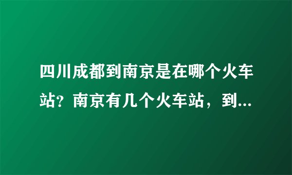 四川成都到南京是在哪个火车站？南京有几个火车站，到上海一般是在哪个站买票？
