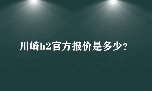 川崎h2官方报价是多少？