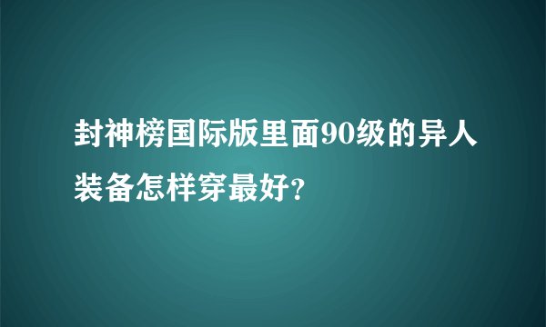 封神榜国际版里面90级的异人装备怎样穿最好？
