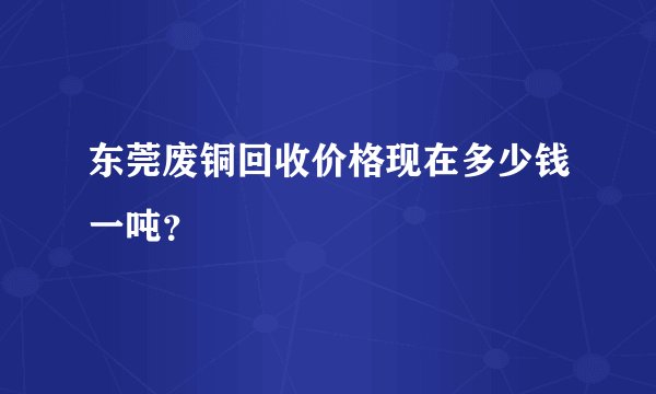 东莞废铜回收价格现在多少钱一吨？