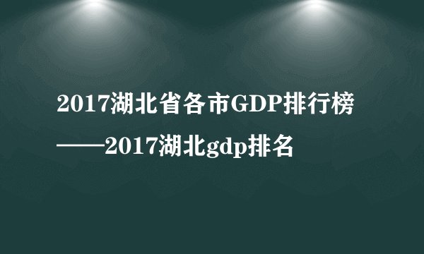 2017湖北省各市GDP排行榜——2017湖北gdp排名