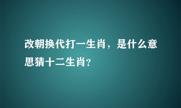改朝换代打一生肖，是什么意思猜十二生肖？