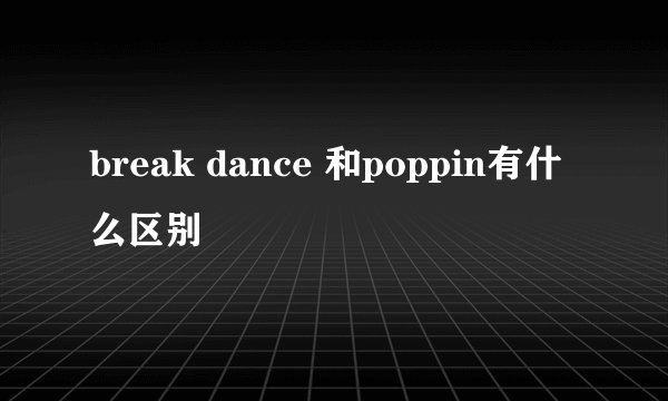 break dance 和poppin有什么区别