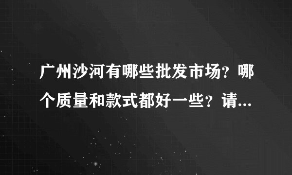 广州沙河有哪些批发市场？哪个质量和款式都好一些？请教有经验人士，请说的详细一些，谢谢了！