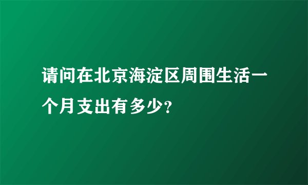 请问在北京海淀区周围生活一个月支出有多少？
