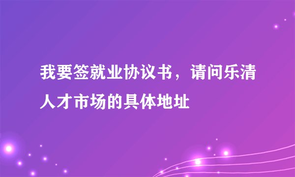 我要签就业协议书，请问乐清人才市场的具体地址