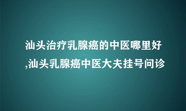 汕头治疗乳腺癌的中医哪里好,汕头乳腺癌中医大夫挂号问诊