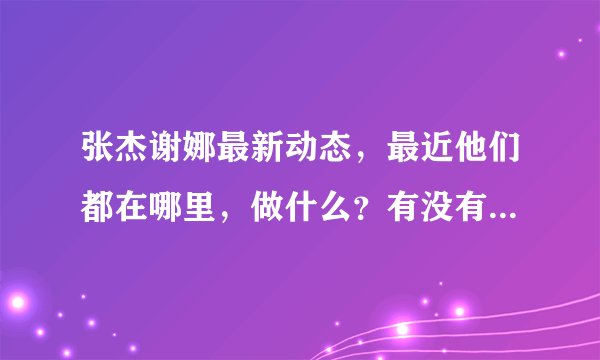 张杰谢娜最新动态，最近他们都在哪里，做什么？有没有神马新动态呀/