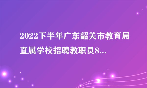 2022下半年广东韶关市教育局直属学校招聘教职员81人公告（编制）