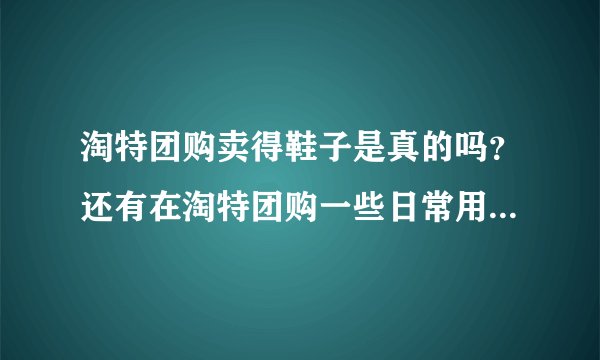 淘特团购卖得鞋子是真的吗？还有在淘特团购一些日常用品好不？