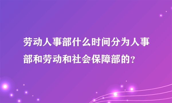 劳动人事部什么时间分为人事部和劳动和社会保障部的？