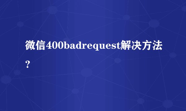 微信400badrequest解决方法？