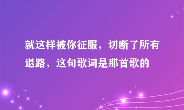 就这样被你征服，切断了所有退路，这句歌词是那首歌的