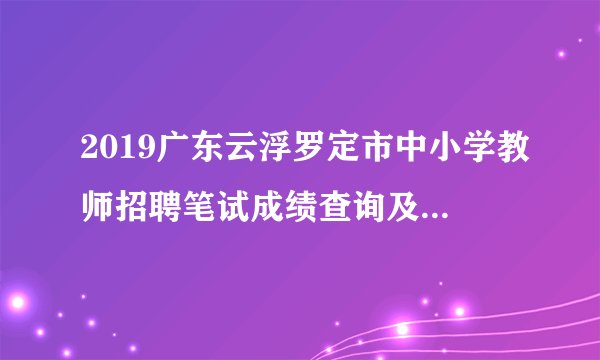 2019广东云浮罗定市中小学教师招聘笔试成绩查询及面试资审名单