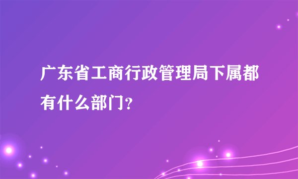 广东省工商行政管理局下属都有什么部门？