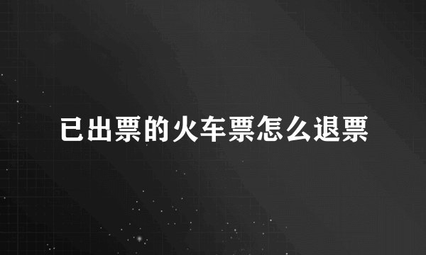 已出票的火车票怎么退票