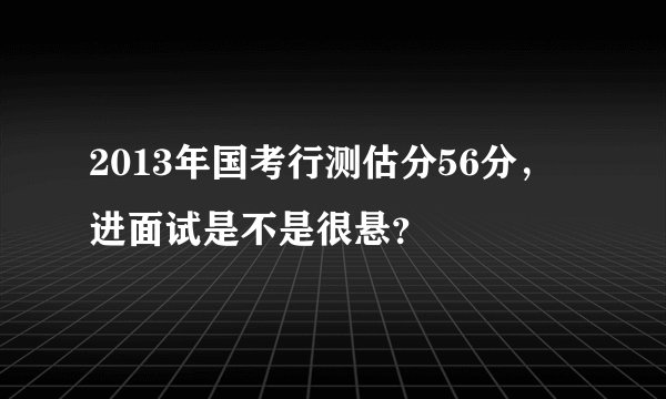 2013年国考行测估分56分，进面试是不是很悬？