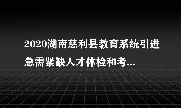 2020湖南慈利县教育系统引进急需紧缺人才体检和考察合格人员公示