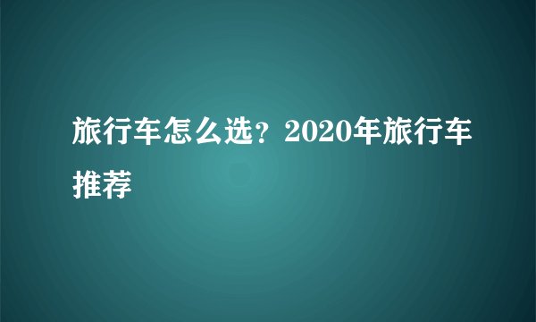 旅行车怎么选？2020年旅行车推荐