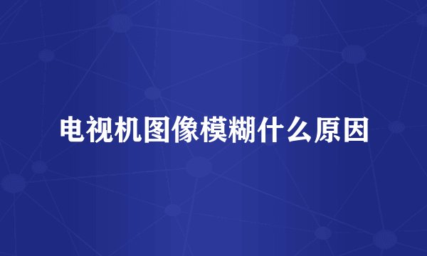 电视机图像模糊什么原因