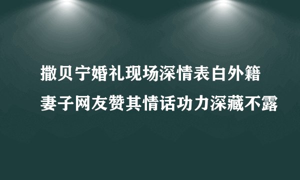撒贝宁婚礼现场深情表白外籍妻子网友赞其情话功力深藏不露