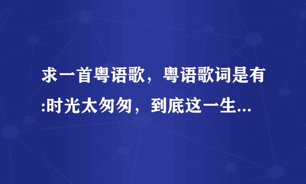 求一首粤语歌，粤语歌词是有:时光太匆匆，到底这一生，匆匆又一生，痛苦幸福又一生？