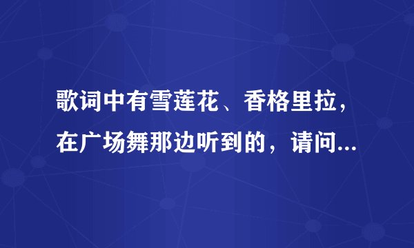 歌词中有雪莲花、香格里拉，在广场舞那边听到的，请问是什么歌？