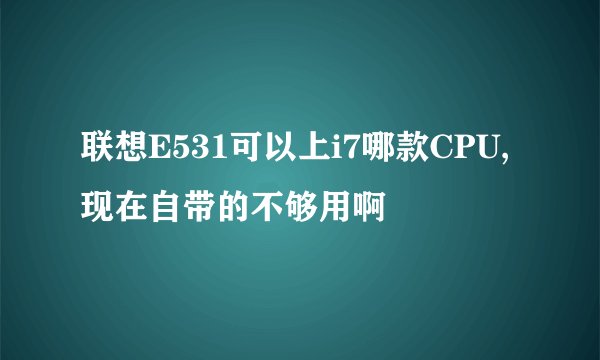 联想E531可以上i7哪款CPU,现在自带的不够用啊