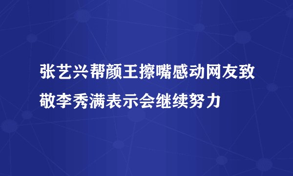 张艺兴帮颜王擦嘴感动网友致敬李秀满表示会继续努力