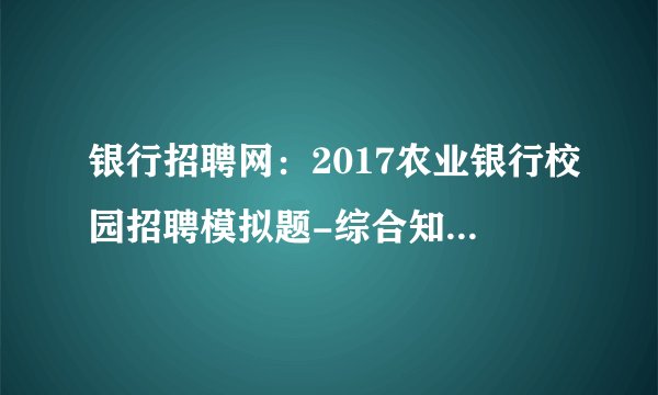 银行招聘网：2017农业银行校园招聘模拟题-综合知识（六）答案解析
