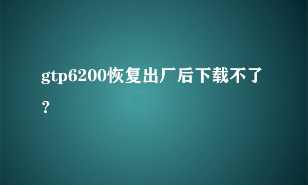 gtp6200恢复出厂后下载不了？