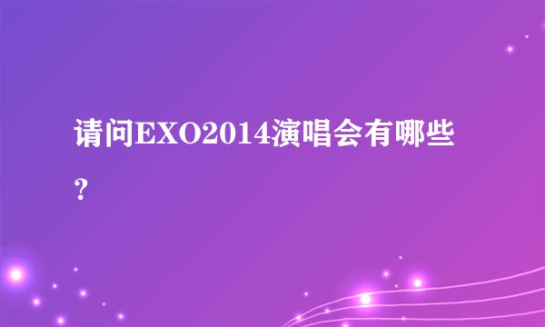 请问EXO2014演唱会有哪些？