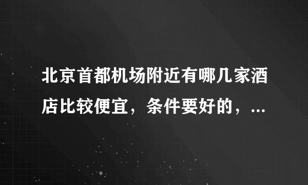 北京首都机场附近有哪几家酒店比较便宜，条件要好的，最好能送机。。