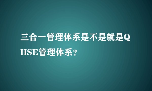 三合一管理体系是不是就是QHSE管理体系？