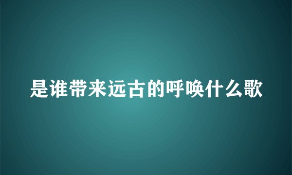 是谁带来远古的呼唤什么歌