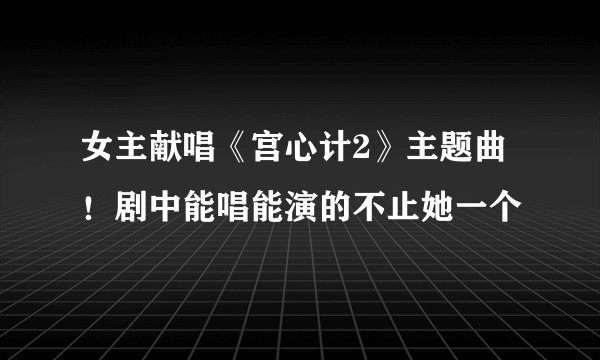 女主献唱《宫心计2》主题曲！剧中能唱能演的不止她一个